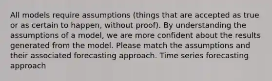 All models require assumptions (things that are accepted as true or as certain to happen, without proof). By understanding the assumptions of a model, we are more confident about the results generated from the model. Please match the assumptions and their associated forecasting approach. Time series forecasting approach