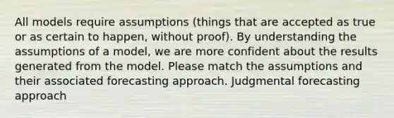 All models require assumptions (things that are accepted as true or as certain to happen, without proof). By understanding the assumptions of a model, we are more confident about the results generated from the model. Please match the assumptions and their associated forecasting approach. Judgmental forecasting approach