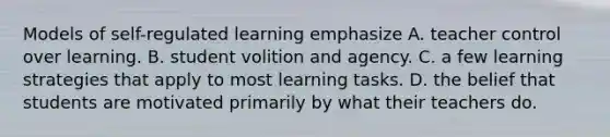 Models of self-regulated learning emphasize A. teacher control over learning. B. student volition and agency. C. a few learning strategies that apply to most learning tasks. D. the belief that students are motivated primarily by what their teachers do.