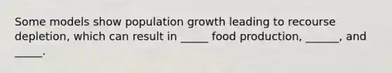 Some models show population growth leading to recourse depletion, which can result in _____ food production, ______, and _____.