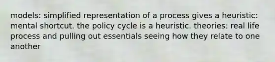 models: simplified representation of a process gives a heuristic: mental shortcut. the policy cycle is a heuristic. theories: real life process and pulling out essentials seeing how they relate to one another