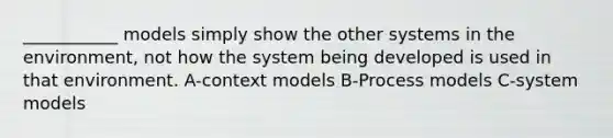 ___________ models simply show the other systems in the environment, not how the system being developed is used in that environment. A-context models B-Process models C-system models