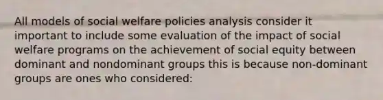 All models of social welfare policies analysis consider it important to include some evaluation of the impact of social welfare programs on the achievement of social equity between dominant and nondominant groups this is because non-dominant groups are ones who considered: