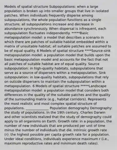 Models of spatial structure Subpopulations: when a large population is broken up into smaller groups that live in isolated patches. When individuals frequently disperse among subpopulations, the whole population functions as a single structure; all subpopulations increase and decrease in abundance synchronously. When dispersal is infrequent, each subpopulation fluctuates independently. *****Basic metapopulation model: a model that describes a scenario in which there are patches of suitable habitat embedded within a matrix of unsuitable habitat; all suitable patches are assumed to be of equal quality. 6 Models of spatial structure ****Source-sink metapopulation model: a population model that builds upon the basic metapopulation model and accounts for the fact that not all patches of suitable habitat are of equal quality. Source subpopulation: in high-quality habitats, subpopulations that serve as a source of dispersers within a metapopulation. Sink subpopulation: in low-quality habitats, subpopulations that rely on outside dispersers to maintain the subpopulation within a metapopulation. 6 Models of spatial structure *****Landscape metapopulation model: a population model that considers both differences in the quality of the suitable patches and the quality of the surrounding matrix (e.g., habitat corridors). Represents the most realistic and most complex spatial structure of populations. ______________ Population demography Demography: the study of populations. In the 19th century, Charles Darwin and other scientists realized that the study of demography could apply to all organisms on Earth. Growth rate: in a population, the number of new individuals that are produced per unit of time minus the number of individuals that die. Intrinsic growth rate (r): the highest possible per capita growth rate for a population. Under ideal conditions, individuals experience maximum r (i.e., maximum reproductive rates and minimum death rates).