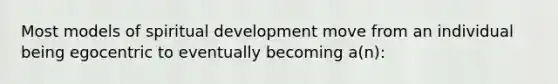 Most models of spiritual development move from an individual being egocentric to eventually becoming a(n):