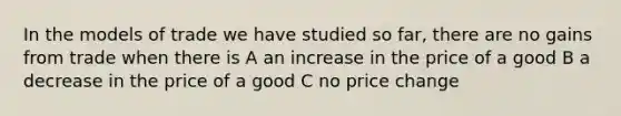 In the models of trade we have studied so far, there are no gains from trade when there is A an increase in the price of a good B a decrease in the price of a good C no price change