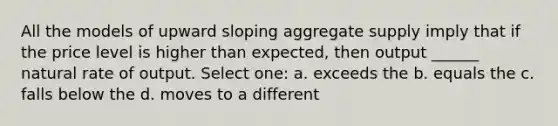 All the models of upward sloping aggregate supply imply that if the price level is higher than expected, then output ______ natural rate of output. Select one: a. exceeds the b. equals the c. falls below the d. moves to a different