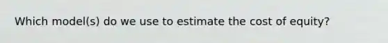 Which model(s) do we use to estimate the cost of equity?