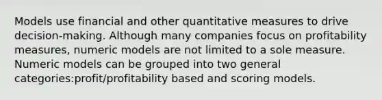 Models use financial and other quantitative measures to drive decision-making. Although many companies focus on profitability measures, numeric models are not limited to a sole measure. Numeric models can be grouped into two general categories:profit/profitability based and scoring models.