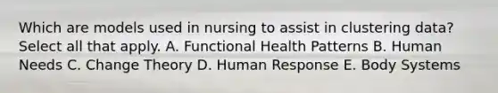 Which are models used in nursing to assist in clustering data? Select all that apply. A. Functional Health Patterns B. Human Needs C. Change Theory D. Human Response E. Body Systems