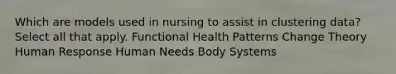 Which are models used in nursing to assist in clustering data? Select all that apply. Functional Health Patterns Change Theory Human Response Human Needs Body Systems