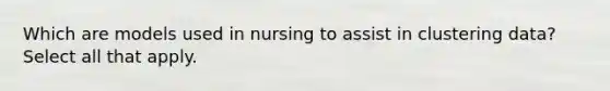 Which are models used in nursing to assist in clustering data? Select all that apply.