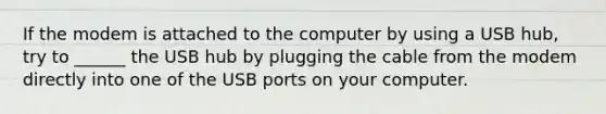 If the modem is attached to the computer by using a USB hub, try to ______ the USB hub by plugging the cable from the modem directly into one of the USB ports on your computer.