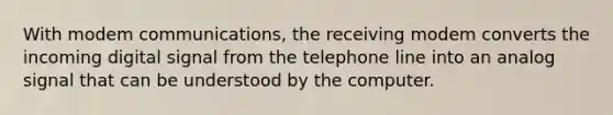 With modem communications, the receiving modem converts the incoming digital signal from the telephone line into an analog signal that can be understood by the computer.