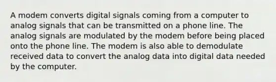 A modem converts digital signals coming from a computer to analog signals that can be transmitted on a phone line. The analog signals are modulated by the modem before being placed onto the phone line. The modem is also able to demodulate received data to convert the analog data into digital data needed by the computer.