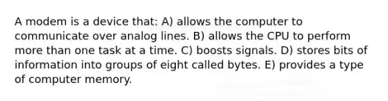 A modem is a device that: A) allows the computer to communicate over analog lines. B) allows the CPU to perform more than one task at a time. C) boosts signals. D) stores bits of information into groups of eight called bytes. E) provides a type of computer memory.