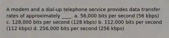 A modem and a dial-up telephone service provides data transfer rates of approximately ____. a. 56,000 bits per second (56 kbps) c. 128,000 bits per second (128 kbps) b. 112,000 bits per second (112 kbps) d. 256,000 bits per second (256 kbps)