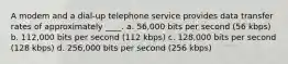 A modem and a dial-up telephone service provides data transfer rates of approximately ____. a. 56,000 bits per second (56 kbps) b. 112,000 bits per second (112 kbps) c. 128,000 bits per second (128 kbps) d. 256,000 bits per second (256 kbps)