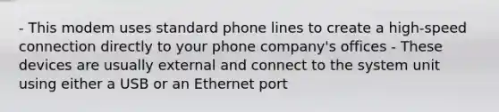 - This modem uses standard phone lines to create a high-speed connection directly to your phone company's offices - These devices are usually external and connect to the system unit using either a USB or an Ethernet port