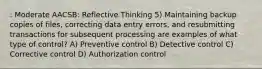 : Moderate AACSB: Reflective Thinking 5) Maintaining backup copies of files, correcting data entry errors, and resubmitting transactions for subsequent processing are examples of what type of control? A) Preventive control B) Detective control C) Corrective control D) Authorization control