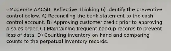 : Moderate AACSB: Reflective Thinking 6) Identify the preventive control below. A) Reconciling the bank statement to the cash control account. B) Approving customer credit prior to approving a sales order. C) Maintaining frequent backup records to prevent loss of data. D) Counting inventory on hand and comparing counts to the perpetual inventory records.