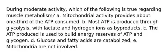 During moderate activity, which of the following is true regarding muscle metabolism? a. Mitochondrial activity provides about one-third of the ATP consumed. b. Most ATP is produced through glycolysis, with lactate and hydrogen ions as byproducts. c. The ATP produced is used to build energy reserves of ATP and glycogen. d. Glucose and fatty acids are catabolized. e. Mitochondria are not involved.