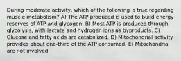 During moderate activity, which of the following is true regarding muscle metabolism? A) The ATP produced is used to build energy reserves of ATP and glycogen. B) Most ATP is produced through glycolysis, with lactate and hydrogen ions as byproducts. C) Glucose and fatty acids are catabolized. D) Mitochondrial activity provides about one-third of the ATP consumed. E) Mitochondria are not involved.