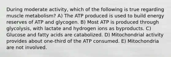 During moderate activity, which of the following is true regarding muscle metabolism? A) The ATP produced is used to build energy reserves of ATP and glycogen. B) Most ATP is produced through glycolysis, with lactate and hydrogen ions as byproducts. C) Glucose and fatty acids are catabolized. D) Mitochondrial activity provides about one-third of the ATP consumed. E) Mitochondria are not involved.