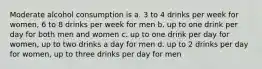 Moderate alcohol consumption is a. 3 to 4 drinks per week for women, 6 to 8 drinks per week for men b. up to one drink per day for both men and women c. up to one drink per day for women, up to two drinks a day for men d. up to 2 drinks per day for women, up to three drinks per day for men