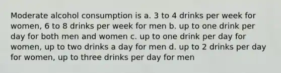 Moderate alcohol consumption is a. 3 to 4 drinks per week for women, 6 to 8 drinks per week for men b. up to one drink per day for both men and women c. up to one drink per day for women, up to two drinks a day for men d. up to 2 drinks per day for women, up to three drinks per day for men