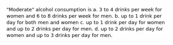 "Moderate" alcohol consumption is a. 3 to 4 drinks per week for women and 6 to 8 drinks per week for men. b. up to 1 drink per day for both men and women c. up to 1 drink per day for women and up to 2 drinks per day for men. d. up to 2 drinks per day for women and up to 3 drinks per day for men.