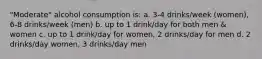 "Moderate" alcohol consumption is: a. 3-4 drinks/week (women), 6-8 drinks/week (men) b. up to 1 drink/day for both men & women c. up to 1 drink/day for women, 2 drinks/day for men d. 2 drinks/day women, 3 drinks/day men