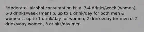 "Moderate" alcohol consumption is: a. 3-4 drinks/week (women), 6-8 drinks/week (men) b. up to 1 drink/day for both men & women c. up to 1 drink/day for women, 2 drinks/day for men d. 2 drinks/day women, 3 drinks/day men