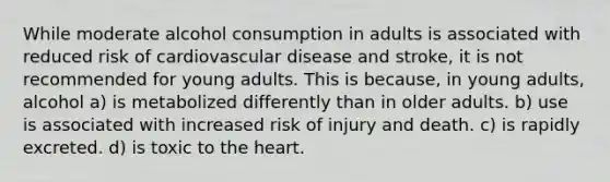 While moderate alcohol consumption in adults is associated with reduced risk of cardiovascular disease and stroke, it is not recommended for young adults. This is because, in young adults, alcohol a) is metabolized differently than in older adults. b) use is associated with increased risk of injury and death. c) is rapidly excreted. d) is toxic to the heart.