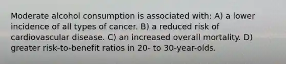 Moderate alcohol consumption is associated with: A) a lower incidence of all types of cancer. B) a reduced risk of cardiovascular disease. C) an increased overall mortality. D) greater risk-to-benefit ratios in 20- to 30-year-olds.