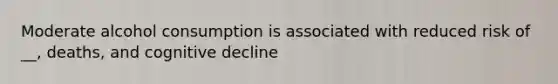Moderate alcohol consumption is associated with reduced risk of __, deaths, and cognitive decline