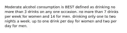 Moderate alcohol consumption is BEST defined as drinking no more than 3 drinks on any one occasion. no more than 7 drinks per week for women and 14 for men. drinking only one to two nights a week. up to one drink per day for women and two per day for men.