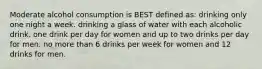 Moderate alcohol consumption is BEST defined as: drinking only one night a week. drinking a glass of water with each alcoholic drink. one drink per day for women and up to two drinks per day for men. no more than 6 drinks per week for women and 12 drinks for men.