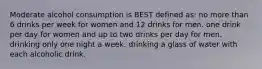 Moderate alcohol consumption is BEST defined as: no more than 6 drinks per week for women and 12 drinks for men. one drink per day for women and up to two drinks per day for men. drinking only one night a week. drinking a glass of water with each alcoholic drink.