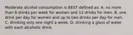 Moderate alcohol consumption is BEST defined as: A. no more than 6 drinks per week for women and 12 drinks for men. B. one drink per day for women and up to two drinks per day for men. C. drinking only one night a week. D. drinking a glass of water with each alcoholic drink.