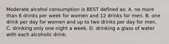 Moderate alcohol consumption is BEST defined as: A. no more than 6 drinks per week for women and 12 drinks for men. B. one drink per day for women and up to two drinks per day for men. C. drinking only one night a week. D. drinking a glass of water with each alcoholic drink.