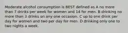 Moderate alcohol consumption is BEST defined as A no more than 7 drinks per week for women and 14 for men. B drinking no more than 3 drinks on any one occasion. C up to one drink per day for women and two per day for men. D drinking only one to two nights a week.