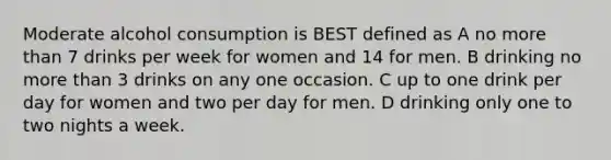 Moderate alcohol consumption is BEST defined as A no more than 7 drinks per week for women and 14 for men. B drinking no more than 3 drinks on any one occasion. C up to one drink per day for women and two per day for men. D drinking only one to two nights a week.