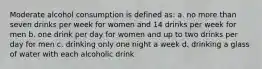 Moderate alcohol consumption is defined as: a. no more than seven drinks per week for women and 14 drinks per week for men b. one drink per day for women and up to two drinks per day for men c. drinking only one night a week d. drinking a glass of water with each alcoholic drink