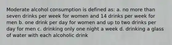 Moderate alcohol consumption is defined as: a. no more than seven drinks per week for women and 14 drinks per week for men b. one drink per day for women and up to two drinks per day for men c. drinking only one night a week d. drinking a glass of water with each alcoholic drink