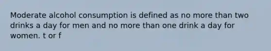 Moderate alcohol consumption is defined as no more than two drinks a day for men and no more than one drink a day for women. t or f