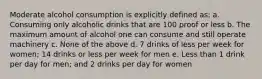 Moderate alcohol consumption is explicitly defined as: a. Consuming only alcoholic drinks that are 100 proof or less b. The maximum amount of alcohol one can consume and still operate machinery c. None of the above d. 7 drinks of less per week for women; 14 drinks or less per week for men e. Less than 1 drink per day for men; and 2 drinks per day for women