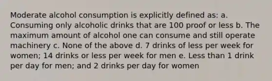 Moderate alcohol consumption is explicitly defined as: a. Consuming only alcoholic drinks that are 100 proof or less b. The maximum amount of alcohol one can consume and still operate machinery c. None of the above d. 7 drinks of less per week for women; 14 drinks or less per week for men e. Less than 1 drink per day for men; and 2 drinks per day for women