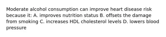 Moderate alcohol consumption can improve heart disease risk because it: A. improves nutrition status B. offsets the damage from smoking C. increases HDL cholesterol levels D. lowers blood pressure