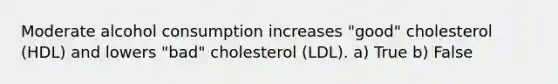 Moderate alcohol consumption increases "good" cholesterol (HDL) and lowers "bad" cholesterol (LDL). a) True b) False